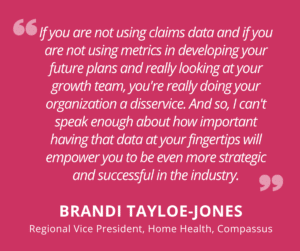quote "if you are not using claims data and if you are not using metrics in developing your future plans and really looking at your growth team, you're really doing your organization a disservice. And so, I can't speak enough about how important having that data at your fingertips will empower you to be even more strategic and successful in the industry." - Brandi Tyloe-Jones, Regional Vice President, Home Health, Compassus