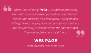 Quote from Wes Page, VP of Sales at Visiting Nurse Health System to Trella Health "When I started using Trella, I was able to provide my team with a more focused approach through the data. My reps are spending their time wisely, calling on and visiting the most appropriate accounts for our business, and documenting activity based on the data provided. You want to fish where the fish are," This quote is is white text against a pink background