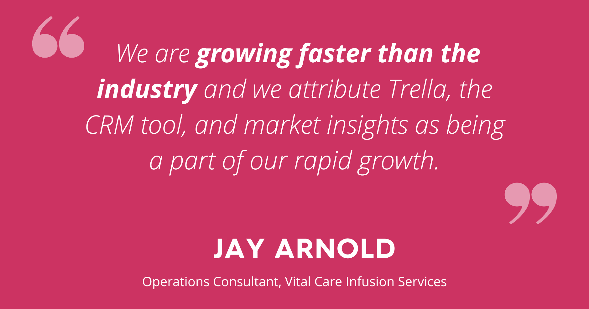 quote about trella health from Jay Arnold of Vital Care Infusion Services. Photo is a pink background with white text that reads Jay Arnold's quote "We are growing faster than the industry and we attribute Trella, the CRM tool, and market insights as being a part of our rapid growth. "